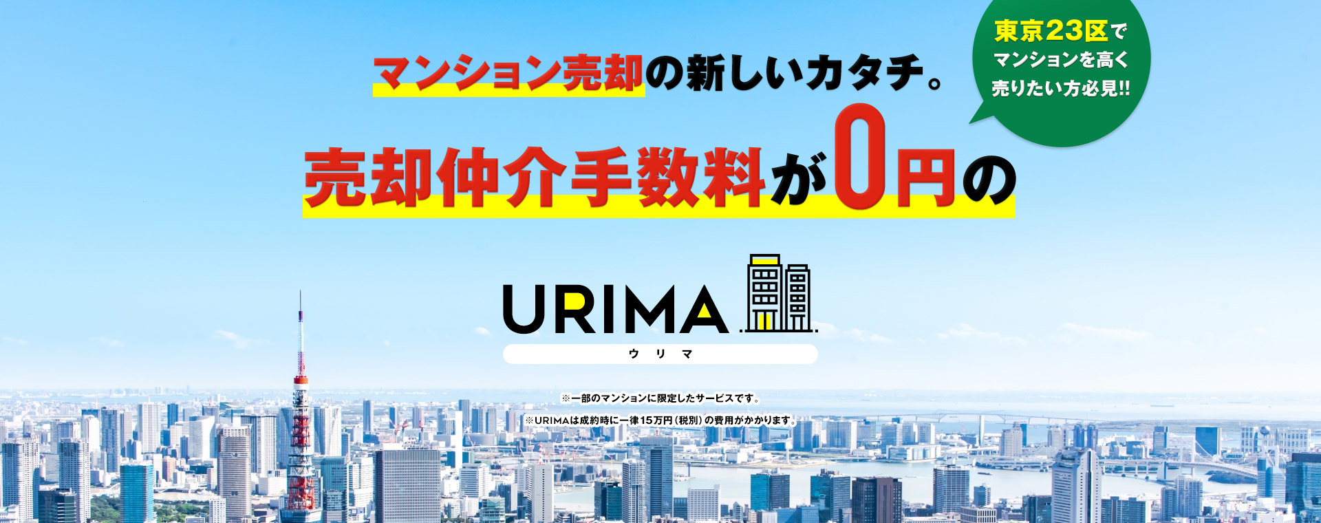 マンション売却の新しいカタチ。売却仲介手数料が0円のURIMA(ウリマ) 東京23区でマンションを高く売りたい方必見!! ※一部のマンションに限定したサービスです。 ※URIMAは成約時に一律15万円（税別）の費用がかかります。